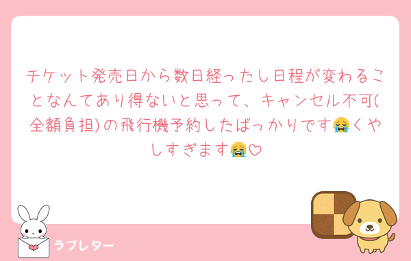 チケット発売日から数日経ったし日程が変わることなんてあり得ないと思って、キャンセル不可(全額負担)の飛行機予約したばっかりです😭くやしすぎます😭