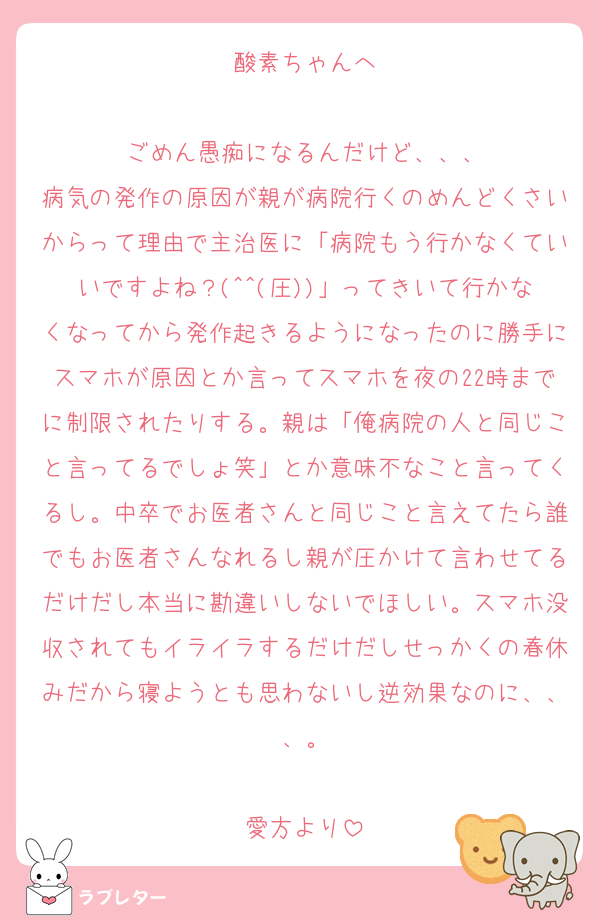 酸素ちゃんへ

ごめん愚痴になるんだけど、、、
病気の発作の原因が親が病院行くのめんどくさいからって理由で主治医に「病院もう行かなくていいですよね？(^^(圧))」ってきいて行かなくなってから発作起きるようになったのに勝手にスマホが原因とか言ってスマホを夜の22時までに制限されたりする。親は「俺病院の人と同じこと言ってるでしょ笑」とか意味不なこと言ってくるし。中卒でお医者さんと同じこと言えてたら誰でもお医者さんなれるし親が圧かけて言わせてるだけだし本当に勘違いしないでほしい。スマホ没収されてもイライラするだけだしせっかくの春休みだから寝ようとも思わないし逆効果なのに、、、。

愛方より