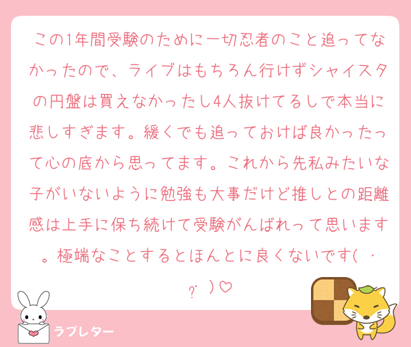 この1年間受験のために一切忍者のこと追ってなかったので、ライブはもちろん行けずシャイスタの円盤は買えなかったし4人抜けてるしで本当に悲しすぎます。緩くでも追っておけば良かったって心の底から思ってます。これから先私みたいな子がいないように勉強も大事だけど推しとの距離感は上手に保ち続けて受験がんばれって思います。極端なことするとほんとに良くないです( ･ ･̥ )
