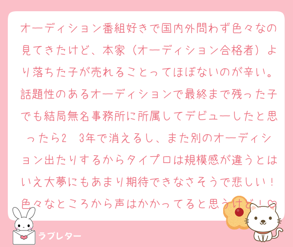 オーディション番組好きで国内外問わず色々なの見てきたけど、本家（オーディション合格者）より落ちた子が売れることってほぼないのが辛い。話題性のあるオーディションで最終まで残った子でも結局無名事務所に所属してデビューしたと思ったら2〜3年で消えるし、また別のオーディション出たりするからタイプロは規模感が違うとはいえ大夢にもあまり期待できなさそうで悲しい！色々なところから声はかかってると思うけど！