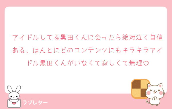 アイドルしてる黒田くんに会ったら絶対泣く自信ある、ほんとにどのコンテンツにもキラキラアイドル黒田くんがいなくて寂しくて無理