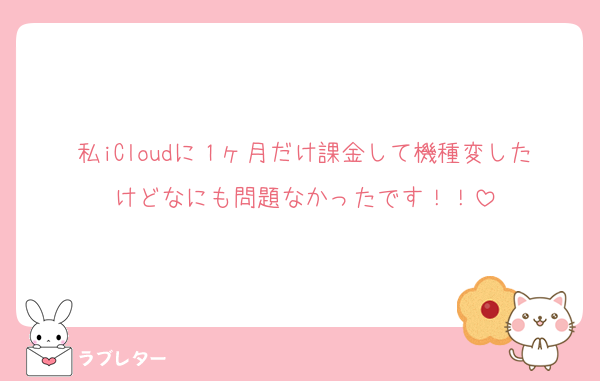 私iCloudに１ヶ月だけ課金して機種変したけどなにも問題なかったです！！