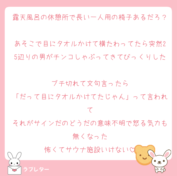 露天風呂の休憩所で長い一人用の椅子あるだろ？
あそこで目にタオルかけて横たわってたら突然25辺りの男がチンコしゃぶってきてびっくりした
ブチ切れて文句言ったら
「だって目にタオルかけてたじゃん」って言われて
それがサインだのどうだの意味不明で怒る気力も無くなった
怖くてサウナ施設いけない