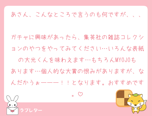 あさん、こんなところで言うのも何ですが、、、
ガチャに興味があったら、集英社の雑誌コレクションのやつをやってみてください…いろんな表紙の大光くんを味わえます…もちろんMYOJOもあります…個人的な大賞の恨みがありますが、なんだかうぉーーー！！となります。おすすめです。