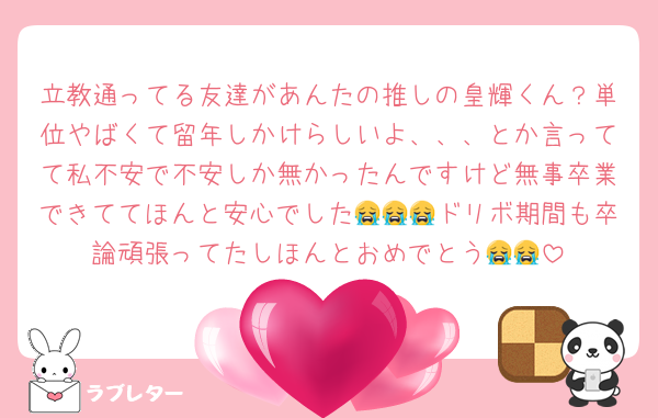 立教通ってる友達があんたの推しの皇輝くん？単位やばくて留年しかけらしいよ、、、とか言ってて私不安で不安しか無かったんですけど無事卒業できててほんと安心でした😭😭😭ドリボ期間も卒論頑張ってたしほんとおめでとう😭😭