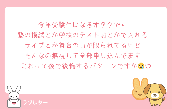 今年受験生になるオタクです
塾の模試とか学校のテスト前とかで入れる
ライブとか舞台の日が限られてるけど
そんなの無視して全部申し込んでます
これって後で後悔するパターンですか😢