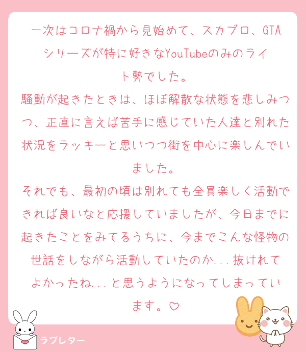 一次はコロナ禍から見始めて、スカブロ、GTAシリーズが特に好きなYouTubeのみのライト勢でした。
騒動が起きたときは、ほぼ解散な状態を悲しみつつ、正直に言えば苦手に感じていた人達と別れた状況をラッキーと思いつつ街を中心に楽しんでいました。
それでも、最初の頃は別れても全員楽しく活動できれば良いなと応援していましたが、今日までに起きたことをみてるうちに、今までこんな怪物の世話をしながら活動していたのか...抜けれてよかったね...と思うようになってしまっています。