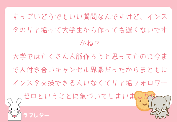 すっごいどうでもいい質問なんですけど、インスタのリア垢って大学生から作っても遅くないですかね？
大学ではたくさん人脈作ろうと思ってたのに今まで人付き合いキャンセル界隈だったからまともにインスタ交換できる人いなくてリア垢フォロワーゼロということに氣づいてしまいました