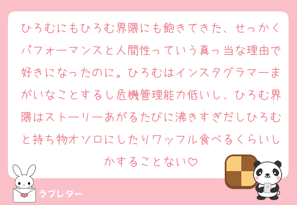 ひろむにもひろむ界隈にも飽きてきた、せっかくパフォーマンスと人間性っていう真っ当な理由で好きになったのに。ひろむはインスタグラマーまがいなことするし危機管理能力低いし、ひろむ界隈はストーリーあがるたびに沸きすぎだしひろむと持ち物オソロにしたりワッフル食べるくらいしかすることない