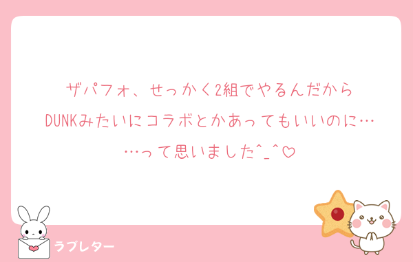 ザパフォ、せっかく2組でやるんだから
DUNKみたいにコラボとかあってもいいのに……って思いました^_^