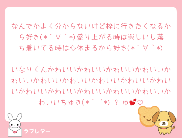 なんでかよく分からないけど枠に行きたくなるから好き(*´∀｀*)盛り上がる時は楽しいし落ち着いてる時は心休まるから好き(*´∀｀*)
いなりくんかわいいかわいいかわいいかわいいかわいいかわいいかわいいかわいいかわいいかわいいかわいいかわいいかわいいかわいいかわいいかわいいちゅき(*´³`*) ㄘゅ💕