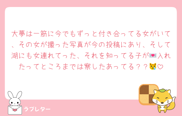 大夢は一筋に今でもずっと付き合ってる女がいて、その女が撮った写真が今の投稿にあり、そして湖にも女連れてった、それを知ってる子が💌入れたってところまでは察したあってる？？😿