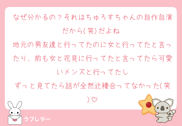 なぜ分かるの？それはちゅろすちゃんの自作自演だから(笑)だよね♡
地元の男友達と行ってたのに女と行ってたと言ったり、前も女と花見に行ってたと言ってたら可愛いメンズと行ってたし
ずっと見てたら話が全然辻褄合ってなかった(笑)