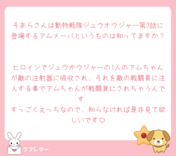 そあらさんは動物戦隊ジュウオウジャー第7話に登場するアムメーバというものは知ってますか？

ヒロインでジュウオウジャーの1人のアムちゃんが敵の注射器に吸収され、それを敵の戦闘員に注入する事でアムちゃんが戦闘員にされちゃうんです‎🤍
すっごくえっちなので、知らなければ是非見て欲しいです