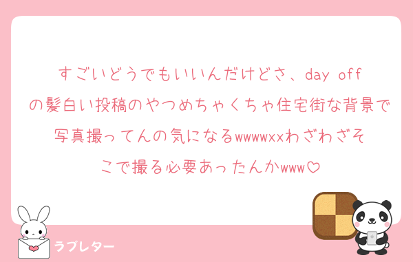 すごいどうでもいいんだけどさ、day offの髪白い投稿のやつめちゃくちゃ住宅街な背景で写真撮ってんの気になるwwwwxxわざわざそこで撮る必要あったんかwww