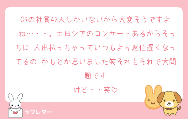 C9の社員43人しかいないから大変そうですよ ね…・・。土日シアのコンサートあるからそっちに 人出払っちゃっていつもより返信遅くなってるの かもとか思いました笑それもそれで大問題です
けど・・笑