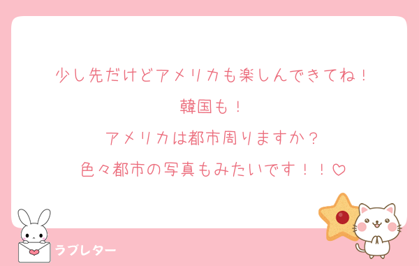 少し先だけどアメリカも楽しんできてね！
韓国も！
アメリカは都市周りますか？
色々都市の写真もみたいです！！