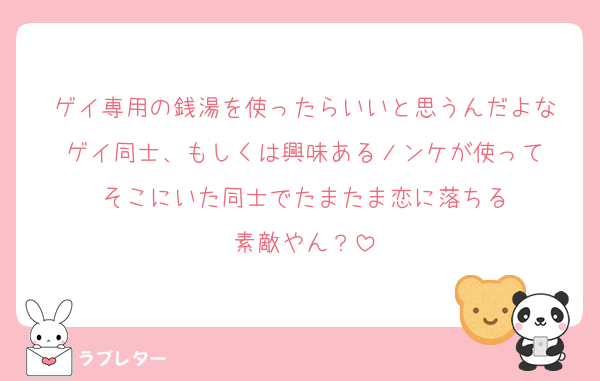 ゲイ専用の銭湯を使ったらいいと思うんだよな
ゲイ同士、もしくは興味あるノンケが使って
そこにいた同士でたまたま恋に落ちる
素敵やん？