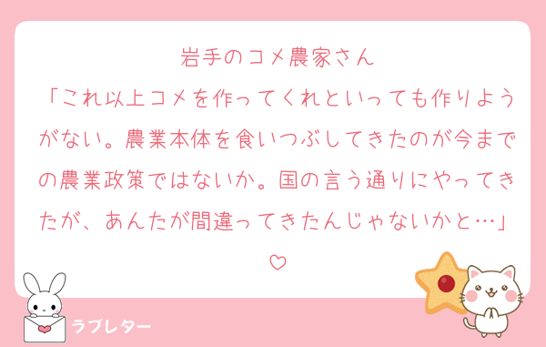 岩手のコメ農家さん
「これ以上コメを作ってくれといっても作りようがない。農業本体を食いつぶしてきたのが今までの農業政策ではないか。国の言う通りにやってきたが、あんたが間違ってきたんじゃないかと…」