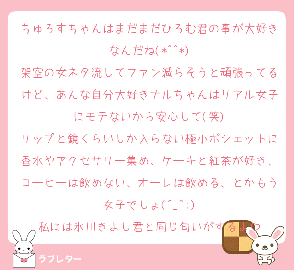 ちゅろすちゃんはまだまだひろむ君の事が大好きなんだね(*^^*)
架空の女ネタ流してファン減らそうと頑張ってるけど、あんな自分大好きナルちゃんはリアル女子にモテないから安心して(笑)
リップと鏡くらいしか入らない極小ポシェットに香水やアクセサリー集め、ケーキと紅茶が好き、コーヒーは飲めない、オーレは飲める、とかもう女子でしょ(^_^;)
私には氷川きよし君と同じ匂いがするよ