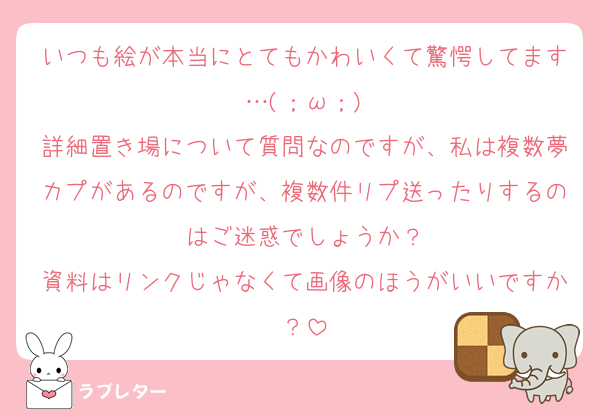 いつも絵が本当にとてもかわいくて驚愕してます…(；ω；)
詳細置き場について質問なのですが、私は複数夢カプがあるのですが、複数件リプ送ったりするのはご迷惑でしょうか？
資料はリンクじゃなくて画像のほうがいいですか？