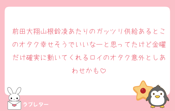 前田大翔山根鈴凌あたりのガッツリ供給あるとこのオタク幸せそうでいいなーと思ってたけど金曜だけ確実に動いてくれるロイのオタク意外としあわせかも