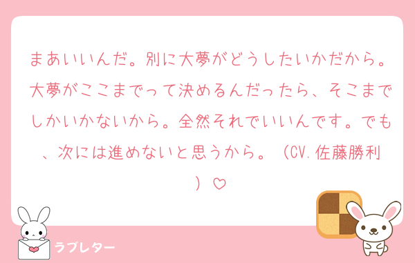 まあいいんだ。別に大夢がどうしたいかだから。大夢がここまでって決めるんだったら、そこまでしかいかないから。全然それでいいんです。でも、次には進めないと思うから。（CV.佐藤勝利）