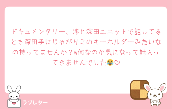 ドキュメンタリー、渉と深田ユニットで話してるとき深田手にじゃがりこのキーホルダーみたいなの持ってませんか？w何なのか気になって話入ってきませんでした😂