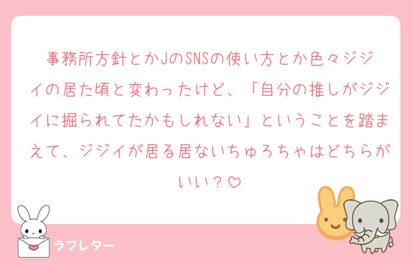 事務所方針とかJのSNSの使い方とか色々ジジイの居た頃と変わったけど、「自分の推しがジジイに掘られてたかもしれない」ということを踏まえて、ジジイが居る居ないちゅろちゃはどちらがいい？
