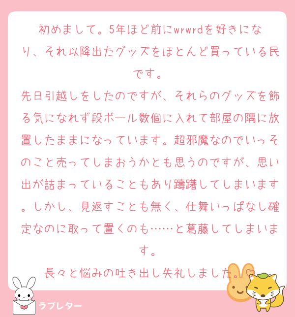初めまして。5年ほど前にwrwrdを好きになり、それ以降出たグッズをほとんど買っている民です。
先日引越しをしたのですが、それらのグッズを飾る気になれず段ボール数個に入れて部屋の隅に放置したままになっています。超邪魔なのでいっそのこと売ってしまおうかとも思うのですが、思い出が詰まっていることもあり躊躇してしまいます。しかし、見返すことも無く、仕舞いっぱなし確定なのに取って置くのも……と葛藤してしまいます。
長々と悩みの吐き出し失礼しました。