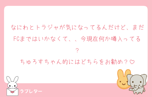 なにわとトラジャが気になってるんだけど、まだFCまではいかなくて、、今現在何か噂入ってる？
ちゅろすちゃん的にはどちらをお勧め？