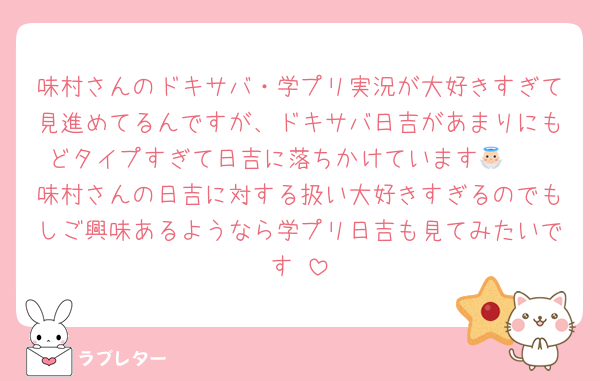 味村さんのドキサバ・学プリ実況が大好きすぎて見進めてるんですが、ドキサバ日吉があまりにもどタイプすぎて日吉に落ちかけています👼🏻
味村さんの日吉に対する扱い大好きすぎるのでもしご興味あるようなら学プリ日吉も見てみたいです♡
