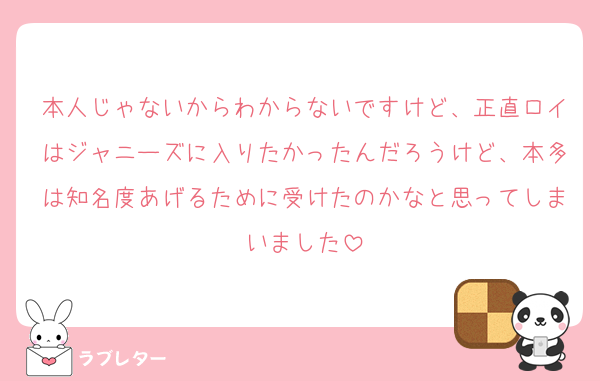 本人じゃないからわからないですけど、正直ロイはジャニーズに入りたかったんだろうけど、本多は知名度あげるために受けたのかなと思ってしまいました