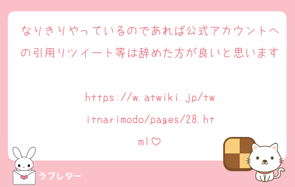 なりきりやっているのであれば公式アカウントへの引用リツイート等は辞めた方が良いと思います
https://w.atwiki.jp/twitnarimodo/pages/28.html