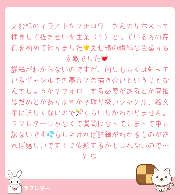えむ様のイラストをフォロワーさんのリポストで拝見して描き合いを生業（？）としている方の存在を初めて知りました🌟えむ様の繊細な色塗りも素敵でした💓
詳細がわからないのですが、同じもしくは知っているジャンルでの夢カプの描き合いということなんでしょうか？フォローする必要があるとか同担はだめとかありますか？取り扱いジャンル、絵文字に詳しくないので🎾くらいしかわかりません。ラブレターじゃなくて質問になってしまって申し訳ないです💦もしよければ詳細がわかるものがあれば嬉しいです！ご依頼するかもしれないので…✨