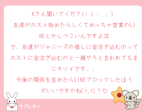 Kさん聞いてください（ ;  ; ）
友達がホスト始めたらしくてめっちゃ営業のLINEとかしつこいんですよ泣
で、友達がジャニーズの推しに金注ぎ込むのってホストに金注ぎ込むのと一緒やろと言われてもまじキツイです、、
今後の関係を含めたらLINEブロックしたほうがいいですかね(>_<)？