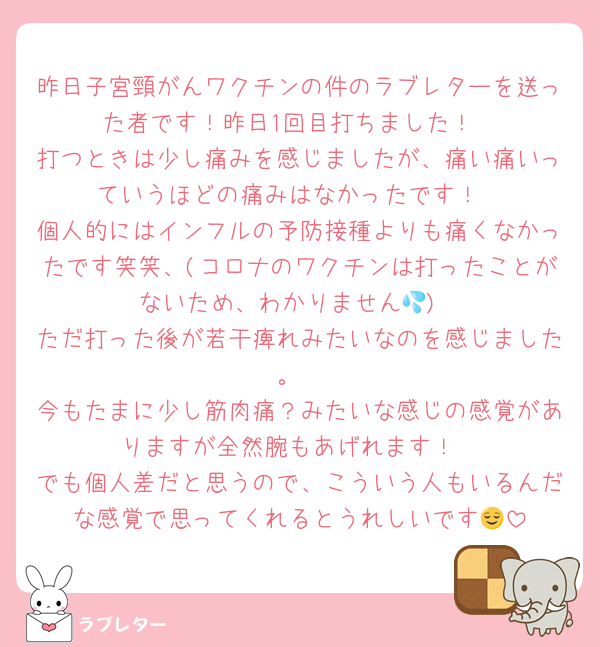 昨日子宮頸がんワクチンの件のラブレターを送った者です！昨日1回目打ちました！
打つときは少し痛みを感じましたが、痛い痛いっていうほどの痛みはなかったです！
個人的にはインフルの予防接種よりも痛くなかったです笑笑、(コロナのワクチンは打ったことがないため、わかりません💦)
ただ打った後が若干痺れみたいなのを感じました。
今もたまに少し筋肉痛？みたいな感じの感覚がありますが全然腕もあげれます！
でも個人差だと思うので、こういう人もいるんだな感覚で思ってくれるとうれしいです😌