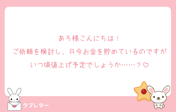 あろ様こんにちは！
ご依頼を検討し、只今お金を貯めているのですがいつ頃値上げ予定でしょうか……？
