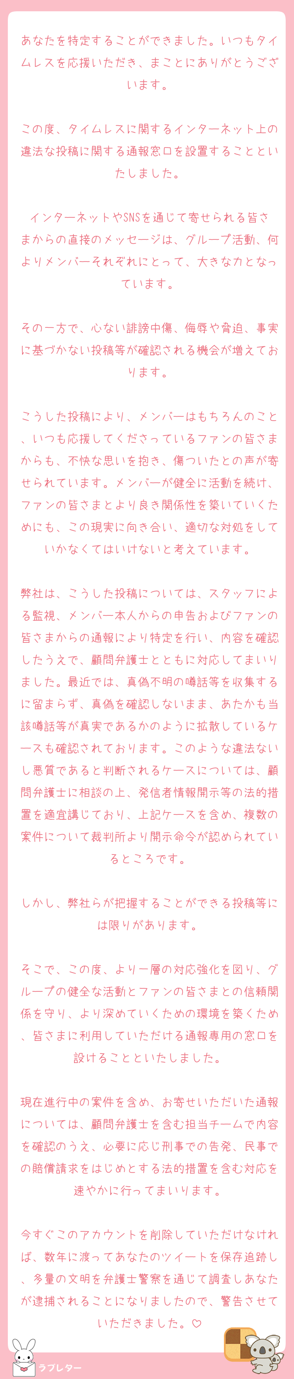 あなたを特定することができました。いつもタイムレスを応援いただき、まことにありがとうございます。

この度、タイムレスに関するインターネット上の違法な投稿に関する通報窓口を設置することといたしました。

インターネットやSNSを通じて寄せられる皆さまからの直接のメッセージは、グループ活動、何よりメンバーそれぞれにとって、大きな力となっています。

その一方で、心ない誹謗中傷、侮辱や脅迫、事実に基づかない投稿等が確認される機会が増えております。

こうした投稿により、メンバーはもちろんのこと、いつも応援してくださっているファンの皆さまからも、不快な思いを抱き、傷ついたとの声が寄せられています。メンバーが健全に活動を続け、ファンの皆さまとより良き関係性を築いていくためにも、この現実に向き合い、適切な対処をしていかなくてはいけないと考えています。

弊社は、こうした投稿については、スタッフによる監視、メンバー本人からの申告およびファンの皆さまからの通報により特定を行い、内容を確認したうえで、顧問弁護士とともに対応してまいりました。最近では、真偽不明の噂話等を収集するに留まらず、真偽を確認しないまま、あたかも当該噂話等が真実であるかのように拡散しているケースも確認されております。このような違法ないし悪質であると判断されるケースについては、顧問弁護士に相談の上、発信者情報開示等の法的措置を適宜講じており、上記ケースを含め、複数の案件について裁判所より開示命令が認められているところです。

しかし、弊社らが把握することができる投稿等には限りがあります。

そこで、この度、より一層の対応強化を図り、グループの健全な活動とファンの皆さまとの信頼関係を守り、より深めていくための環境を築くため、皆さまに利用していただける通報専用の窓口を設けることといたしました。

現在進行中の案件を含め、お寄せいただいた通報については、顧問弁護士を含む担当チームで内容を確認のうえ、必要に応じ刑事での告発、民事での賠償請求をはじめとする法的措置を含む対応を速やかに行ってまいります。

今すぐこのアカウントを削除していただけなければ、数年に渡ってあなたのツイートを保存追跡し、多量の文明を弁護士警察を通じて調査しあなたが逮捕されることになりましたので、警告させていただきました。