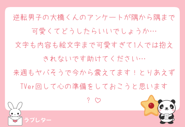 逆転男子の大橋くんのアンケートが隅から隅まで可愛くてどうしたらいいでしょうか…
文字も内容も絵文字まで可愛すぎて1人では抱えきれないです助けてください…
来週もヤバそうで今から震えてます！とりあえずTVer回して心の準備をしておこうと思います✊