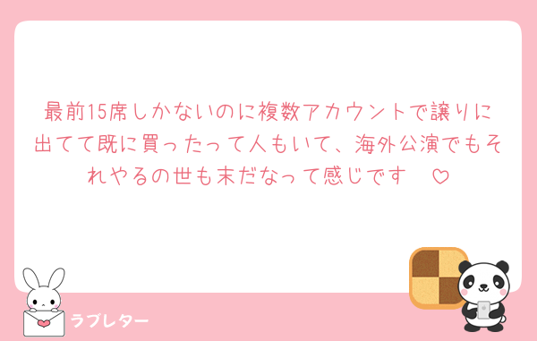 最前15席しかないのに複数アカウントで譲りに出てて既に買ったって人もいて、海外公演でもそれやるの世も末だなって感じです🥺