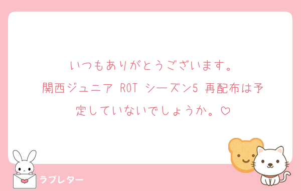 いつもありがとうございます。
関西ジュニア ROT シーズン5 再配布は予定していないでしょうか。