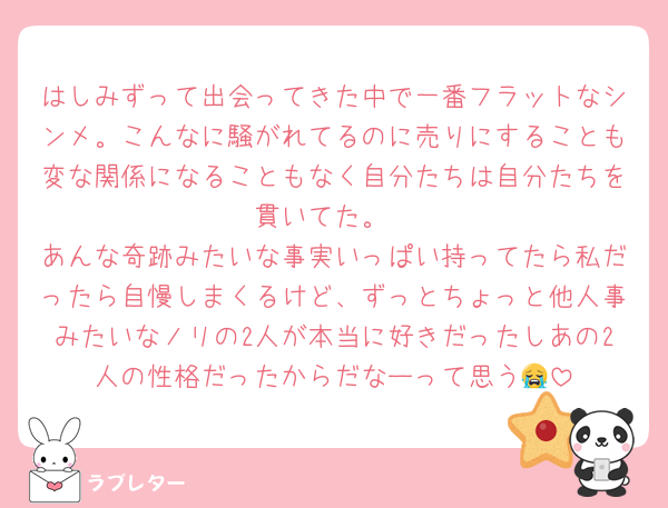 はしみずって出会ってきた中で一番フラットなシンメ。こんなに騒がれてるのに売りにすることも変な関係になることもなく自分たちは自分たちを貫いてた。
あんな奇跡みたいな事実いっぱい持ってたら私だったら自慢しまくるけど、ずっとちょっと他人事みたいなノリの2人が本当に好きだったしあの2人の性格だったからだなーって思う😭