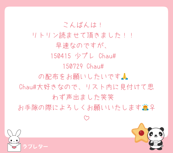 こんばんは！
リトリン読ませて頂きました！！
早速なのですが、
150415 少プレ Chau#
150729 Chau#
の配布をお願いしたいです🙏
Chau#大好きなので、リスト内に見付けて思わず声出ました笑笑
お手隙の際によろしくお願いいたします🙇‍♀️