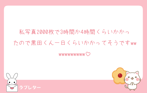 私写真2000枚で3時間か4時間くらいかかったので黒田くん一日くらいかかってそうですwwwwwwwwwww