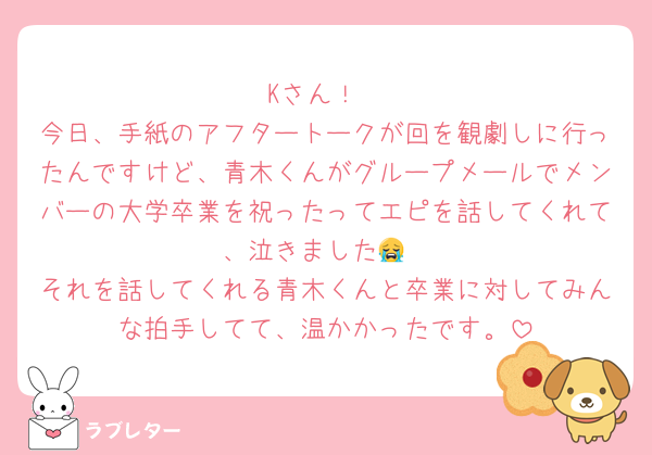 Kさん！
今日、手紙のアフタートークが回を観劇しに行ったんですけど、青木くんがグループメールでメンバーの大学卒業を祝ったってエピを話してくれて、泣きました😭
それを話してくれる青木くんと卒業に対してみんな拍手してて、温かかったです。