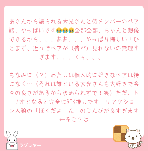 あさんから語られる大光さんと侍メンバーのペア話、やっばいです😭😭😭全部全部、ちゃんと想像できるから、、、ああ、、、やっぱり悔しい！ひとまず、近々でペアが（侍が）見れないの無理すぎます、、、くぅ、、、

ちなみに（？）わたしは個人的に好きなペアは特になく…（それは誰といる大光さんも大好きで各々の良さがあるから決められずで！笑）ただ、トリオとなると完全にRTK推しです！リアクション人狼の「ぼくだよ〜ん」のこんぴが良すぎます←そこ？
