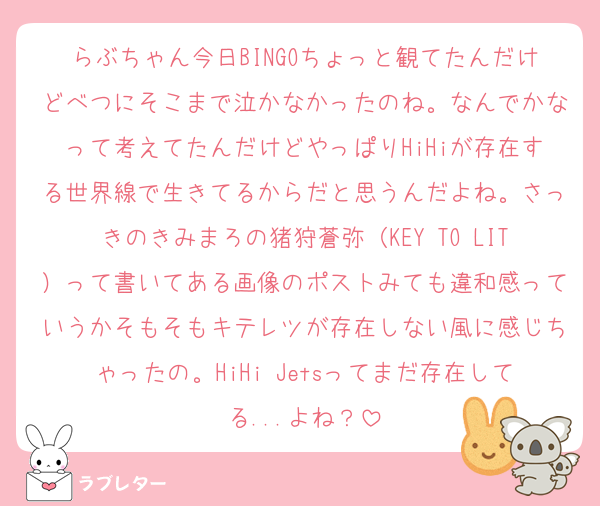 らぶちゃん今日BINGOちょっと観てたんだけどべつにそこまで泣かなかったのね。なんでかなって考えてたんだけどやっぱりHiHiが存在する世界線で生きてるからだと思うんだよね。さっきのきみまろの猪狩蒼弥（KEY TO LIT）って書いてある画像のポストみても違和感っていうかそもそもキテレツが存在しない風に感じちゃったの。HiHi Jetsってまだ存在してる...よね？