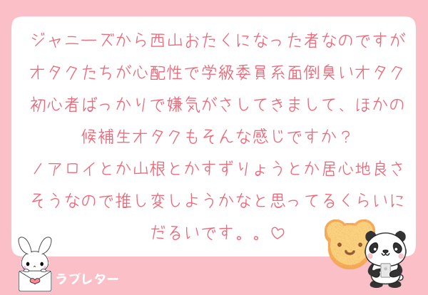 ジャニーズから西山おたくになった者なのですがオタクたちが心配性で学級委員系面倒臭いオタク初心者ばっかりで嫌気がさしてきまして、ほかの候補生オタクもそんな感じですか？
ノアロイとか山根とかすずりょうとか居心地良さそうなので推し変しようかなと思ってるくらいにだるいです。。