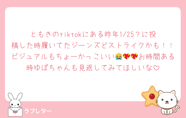 ともきのtiktokにある昨年1/25？に投稿した時履いてたジーンズどストライクかも！！ビジュアルもちょーかっこいい😭💖💖お時間ある時ゆぽちゃんも見返してみてほしいな